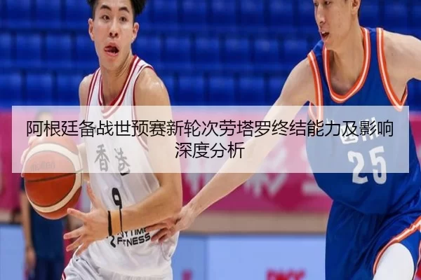 阿根廷备战世预赛新轮次劳塔罗终结能力及影响深度分析